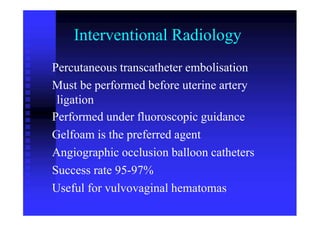 Interventional Radiology
Percutaneous transcatheter embolisation
Must be performed before uterine artery
ligation
Performed under fluoroscopic guidance
Gelfoam is the preferred agent
Angiographic occlusion balloon catheters
Success rate 95-97%
Useful for vulvovaginal hematomas
 