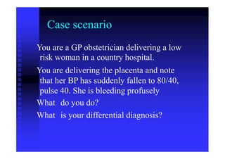 Case scenario
You are a GP obstetrician delivering a low
risk woman in a country hospital.
You are delivering the placenta and note
that her BP has suddenly fallen to 80/40,
pulse
What
What
40. She is bleeding profusely
do you do?
is your differential diagnosis?
 