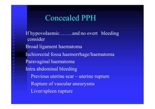 Concealed PPH
If hypovolaemic……..and no overt
consider
Broad ligament haematoma
bleeding
Ischiorectal fossa haemorrhage/haematoma
Paravaginal haematoma
Intra abdominal bleeding
Previous uterine scar – uterine rupture
Rupture of vascular aneurysms
Liver/spleen rupture
 