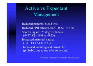Active vs Expectant
Management
Reduced maternal blood loss
Reduced PPH rates (0.38, CI 0.32 to 0.46)
3rdShortening of stage of labour
(-9.77, CI –10.0 to –9.53)
Increased maternal nausea
(1.83, CI 1.51 to 2.23)
Increased vomiting and raised BP
(probably due to use of ergometrine)
Cochrane Database of Systematic Reviews 2000
 