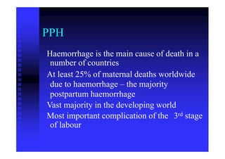PPH
Haemorrhage is the main cause of death in a
number of countries
At least 25% of maternal deaths worldwide
due to haemorrhage – the majority
postpartum haemorrhage
Vast majority in the developing world
3rdMost important complication of the
of labour
stage
 