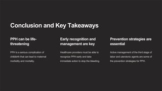 Conclusion and Key Takeaways
PPH can be life-
threatening
PPH is a serious complication of
childbirth that can lead to maternal
morbidity and mortality.
Early recognition and
management are key
Healthcare providers must be able to
recognize PPH early and take
immediate action to stop the bleeding.
Prevention strategies are
essential
Active management of the third stage of
labor and uterotonic agents are some of
the prevention strategies for PPH.
 