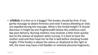 • UTERUS: It is firm or is it boggy? The fundus should be firm; if not,
gently massage to obtain firmness and note if excess bleeding or clots
are expelled during the massage. What is the fundal height? It should
decrease in height by one fingerbreadth below the umbilicus each
day post delivery. Nursing mothers may involute a little more quickly
due to the release of oxytocin while nursing. It is best to have the
mother void and then have her lie flat in bed before checking fundal
height. If the fundus is above the uterus or displaced to the right or
left, the mom may have a full bladder or retained placenta fragments.
4/10/2016 ELISHA JR,0712205348 4
 