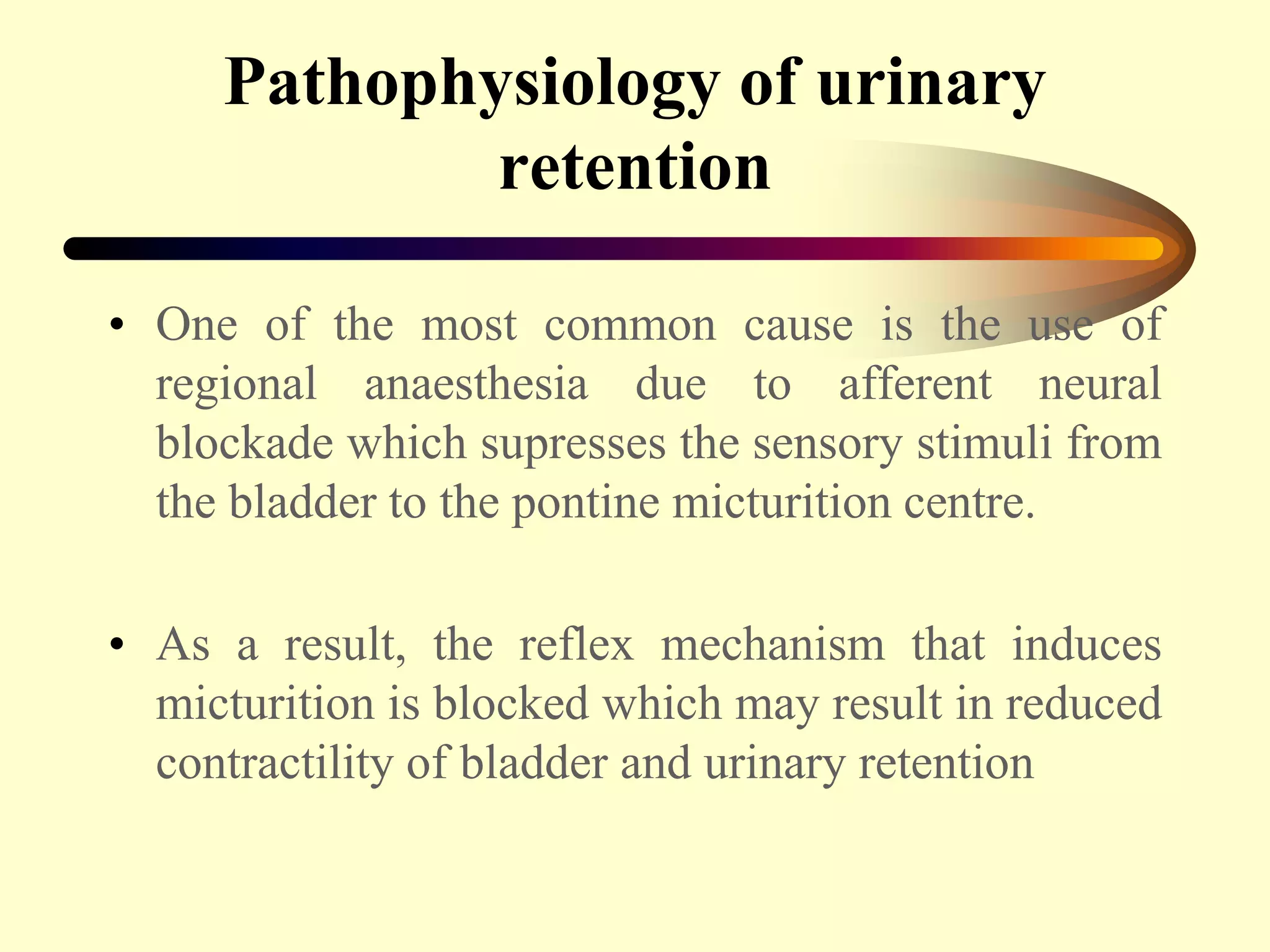 Pathophysiology of urinary
retention
• One of the most common cause is the use of
regional anaesthesia due to afferent neural
blockade which supresses the sensory stimuli from
the bladder to the pontine micturition centre.
• As a result, the reflex mechanism that induces
micturition is blocked which may result in reduced
contractility of bladder and urinary retention
 