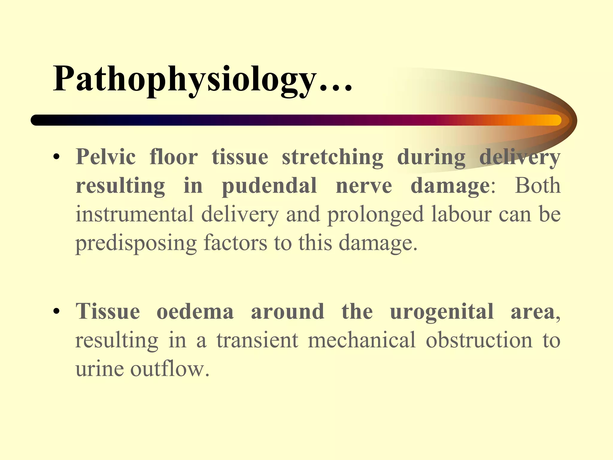Pathophysiology…
• Pelvic floor tissue stretching during delivery
resulting in pudendal nerve damage: Both
instrumental delivery and prolonged labour can be
predisposing factors to this damage.
• Tissue oedema around the urogenital area,
resulting in a transient mechanical obstruction to
urine outflow.
 