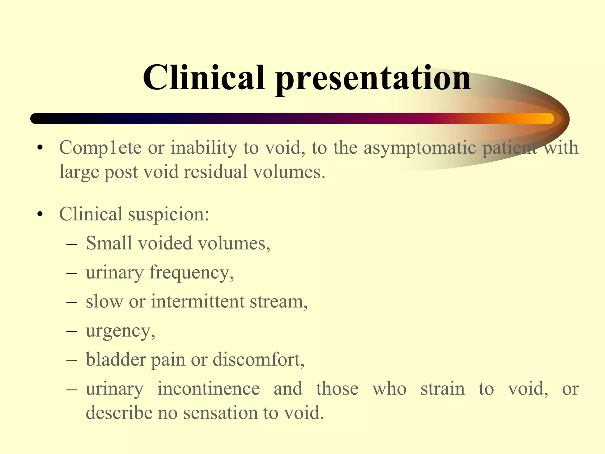 Clinical presentation
• Comp1ete or inability to void, to the asymptomatic patient with
large post void residual volumes.
• Clinical suspicion:
– Small voided volumes,
– urinary frequency,
– slow or intermittent stream,
– urgency,
– bladder pain or discomfort,
– urinary incontinence and those who strain to void, or
describe no sensation to void.
 