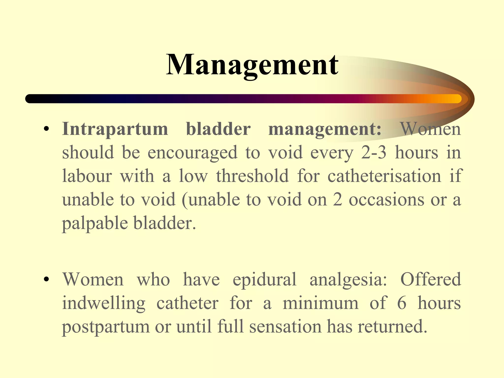 Management
• Intrapartum bladder management: Women
should be encouraged to void every 2-3 hours in
labour with a low threshold for catheterisation if
unable to void (unable to void on 2 occasions or a
palpable bladder.
• Women who have epidural analgesia: Offered
indwelling catheter for a minimum of 6 hours
postpartum or until full sensation has returned.
 