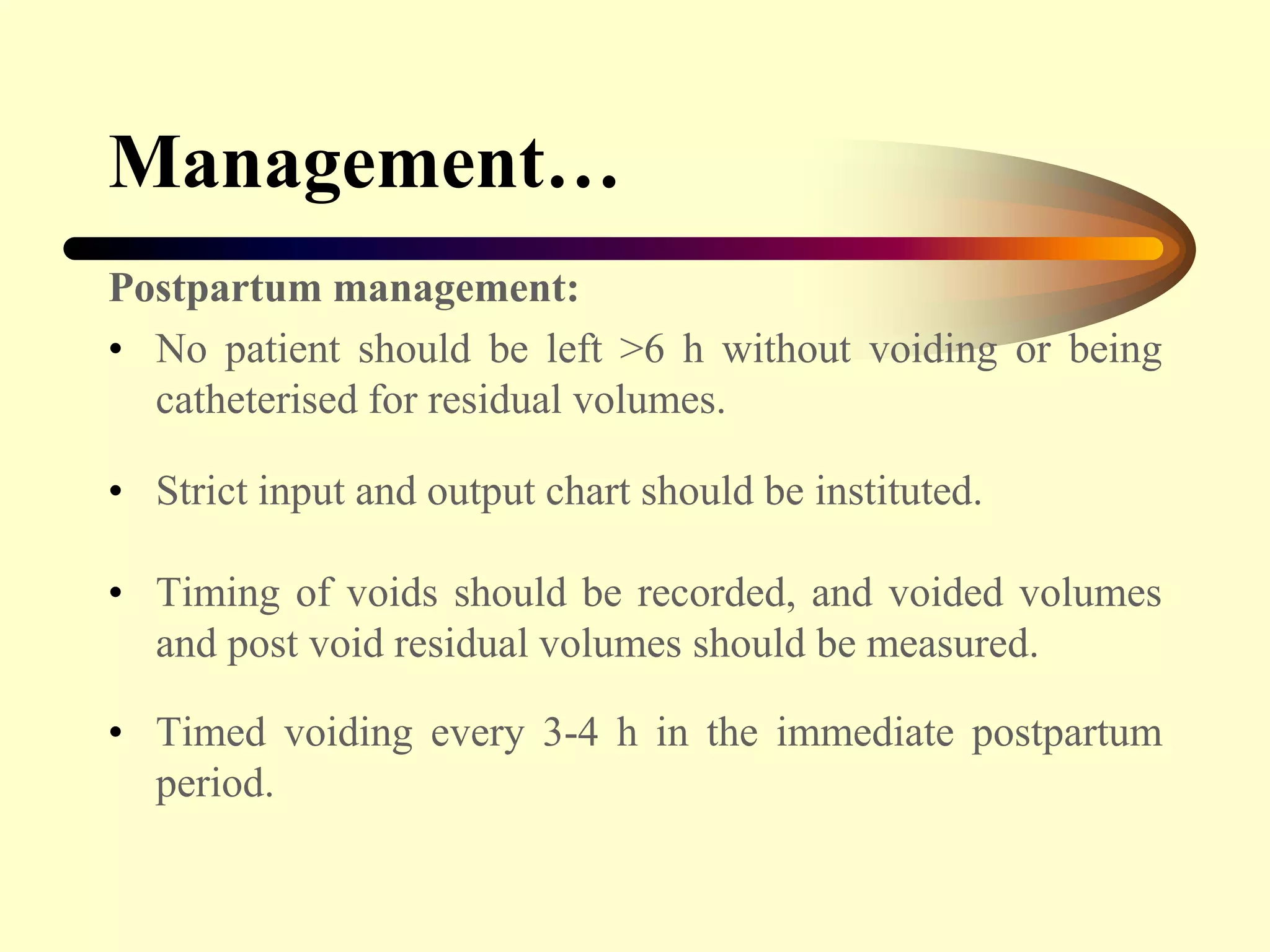 Management…
Postpartum management:
• No patient should be left >6 h without voiding or being
catheterised for residual volumes.
• Strict input and output chart should be instituted.
• Timing of voids should be recorded, and voided volumes
and post void residual volumes should be measured.
• Timed voiding every 3-4 h in the immediate postpartum
period.
 
