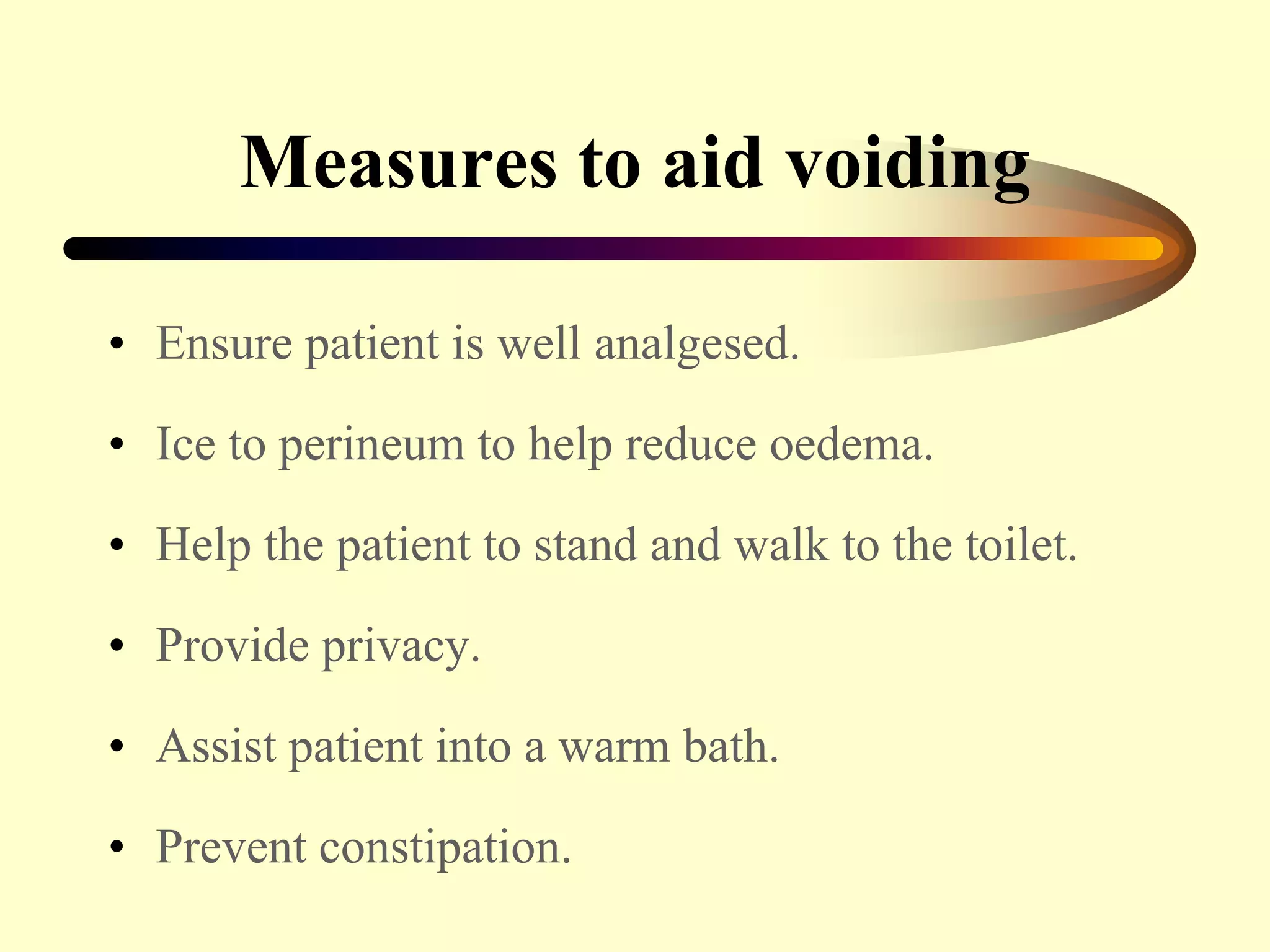 Measures to aid voiding
• Ensure patient is well analgesed.
• Ice to perineum to help reduce oedema.
• Help the patient to stand and walk to the toilet.
• Provide privacy.
• Assist patient into a warm bath.
• Prevent constipation.
 