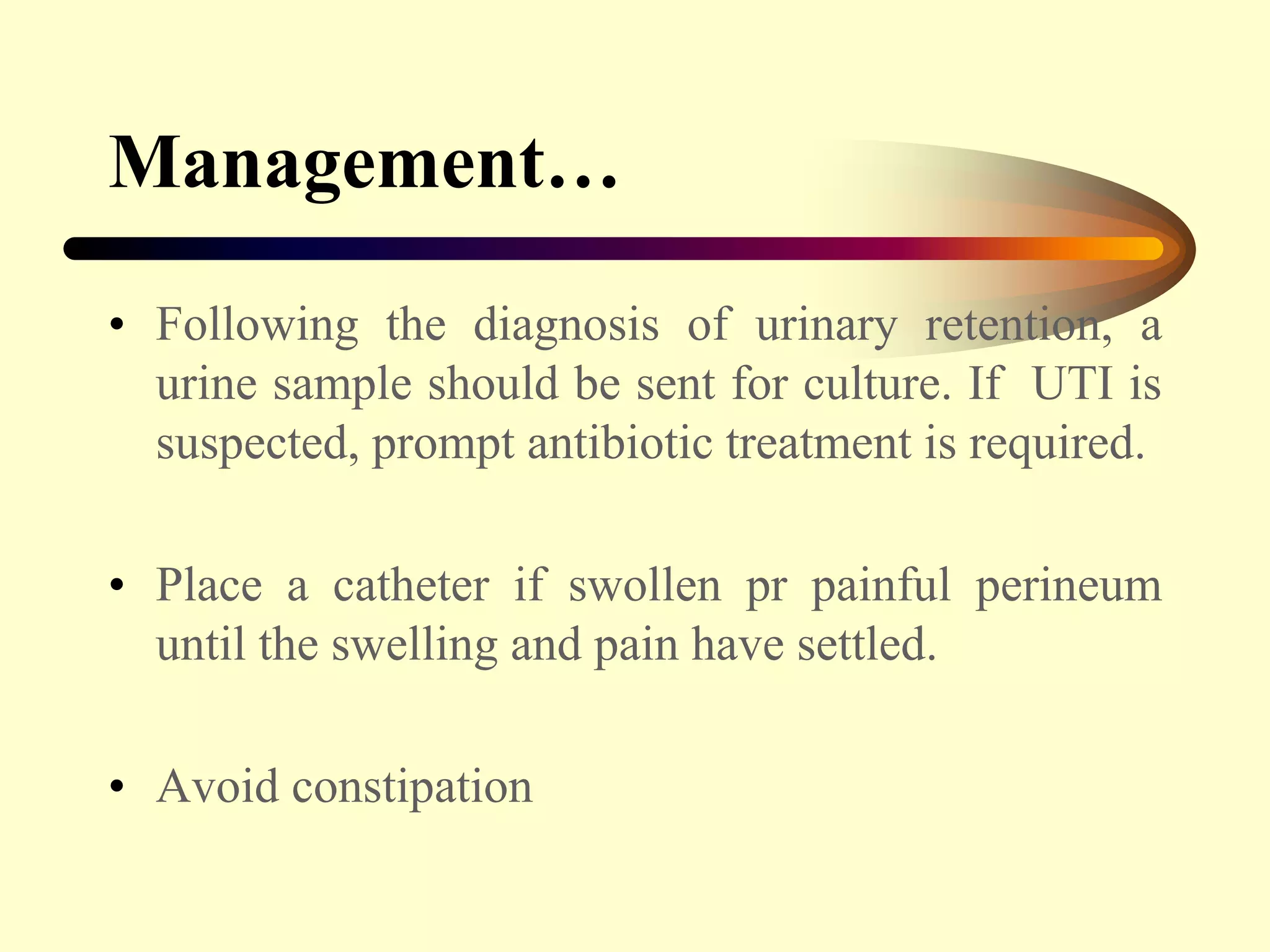 Management…
• Following the diagnosis of urinary retention, a
urine sample should be sent for culture. If UTI is
suspected, prompt antibiotic treatment is required.
• Place a catheter if swollen pr painful perineum
until the swelling and pain have settled.
• Avoid constipation
 