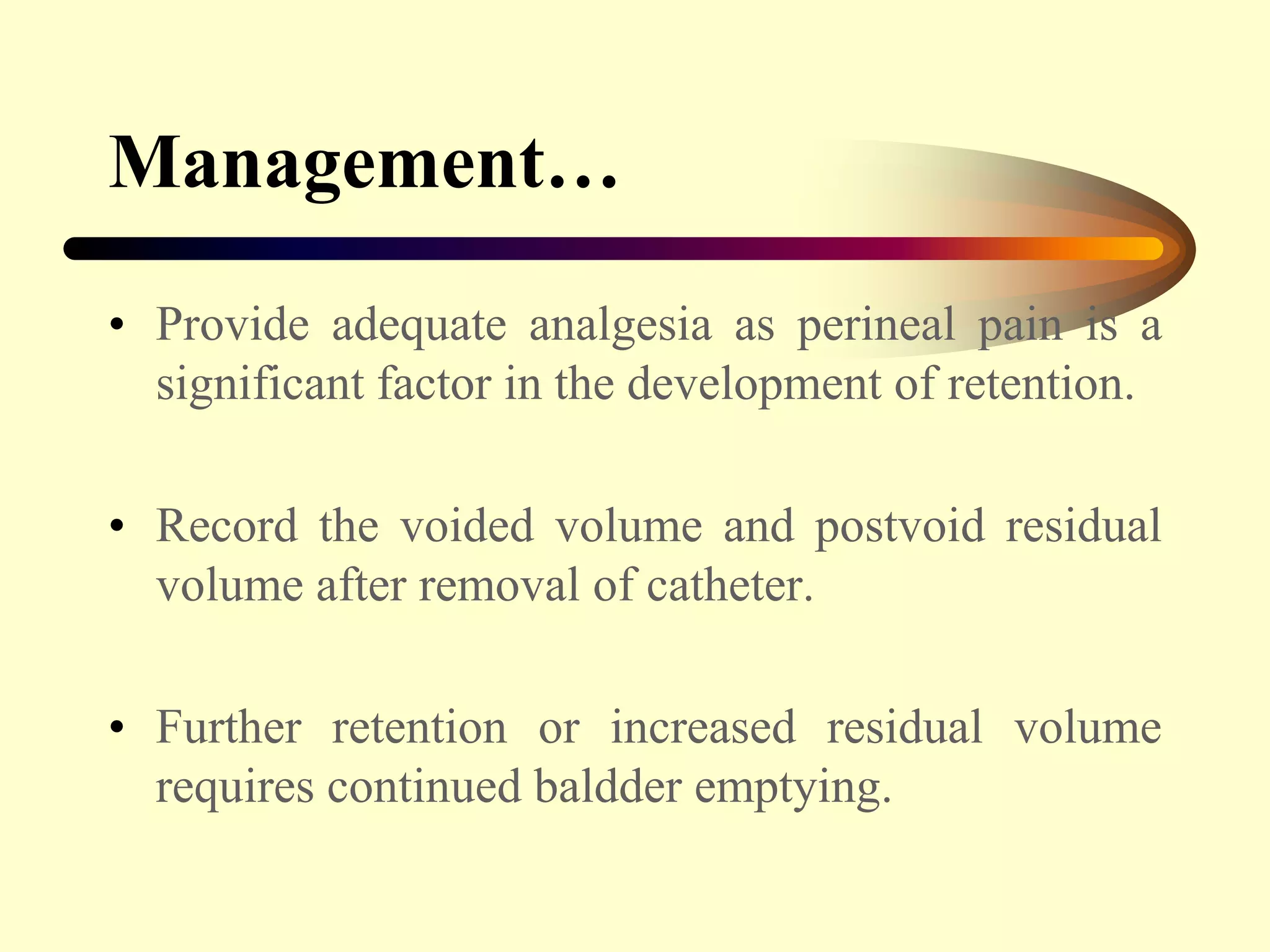 Management…
• Provide adequate analgesia as perineal pain is a
significant factor in the development of retention.
• Record the voided volume and postvoid residual
volume after removal of catheter.
• Further retention or increased residual volume
requires continued baldder emptying.
 