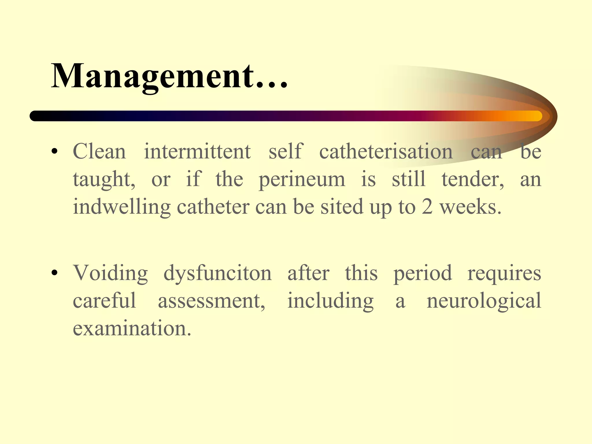 Management…
• Clean intermittent self catheterisation can be
taught, or if the perineum is still tender, an
indwelling catheter can be sited up to 2 weeks.
• Voiding dysfunciton after this period requires
careful assessment, including a neurological
examination.
 
