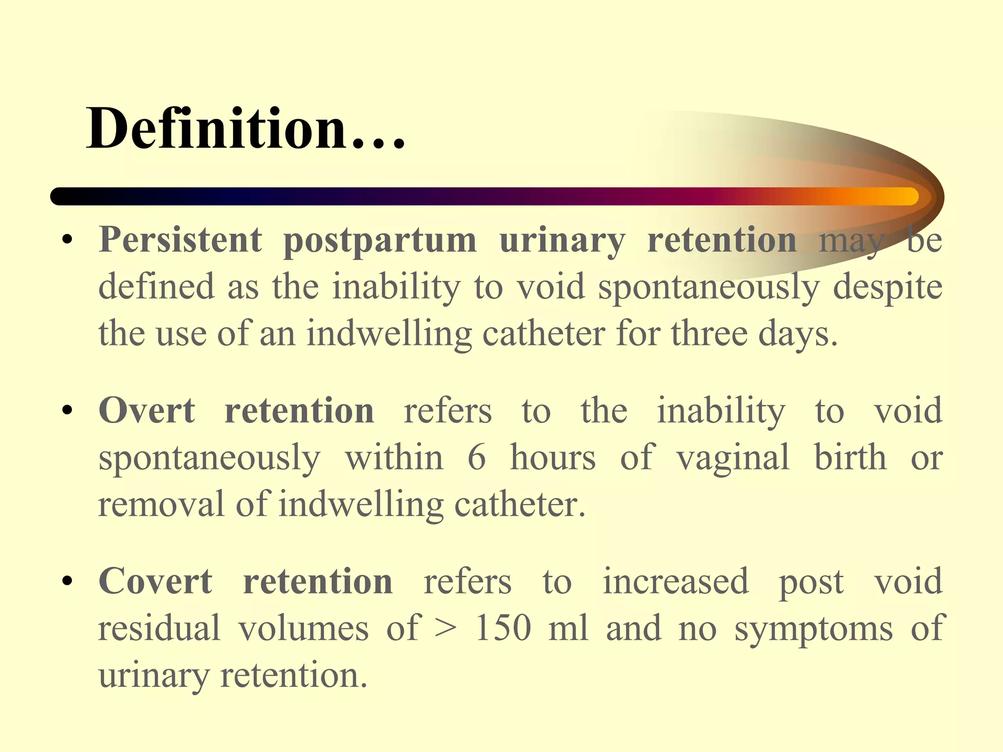 Definition…
• Persistent postpartum urinary retention may be
defined as the inability to void spontaneously despite
the use of an indwelling catheter for three days.
• Overt retention refers to the inability to void
spontaneously within 6 hours of vaginal birth or
removal of indwelling catheter.
• Covert retention refers to increased post void
residual volumes of > 150 ml and no symptoms of
urinary retention.
 