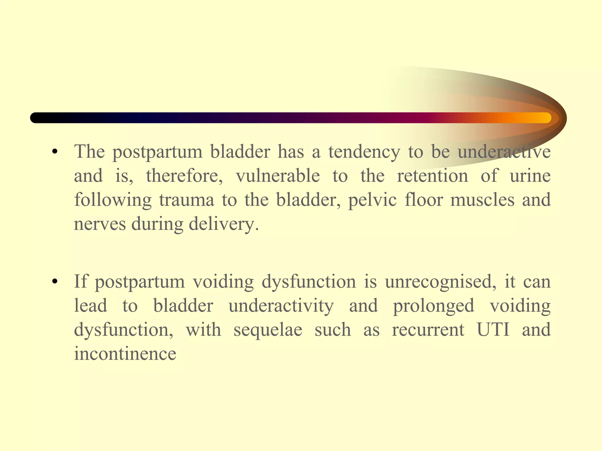 • The postpartum bladder has a tendency to be underactive
and is, therefore, vulnerable to the retention of urine
following trauma to the bladder, pelvic floor muscles and
nerves during delivery.
• If postpartum voiding dysfunction is unrecognised, it can
lead to bladder underactivity and prolonged voiding
dysfunction, with sequelae such as recurrent UTI and
incontinence
 