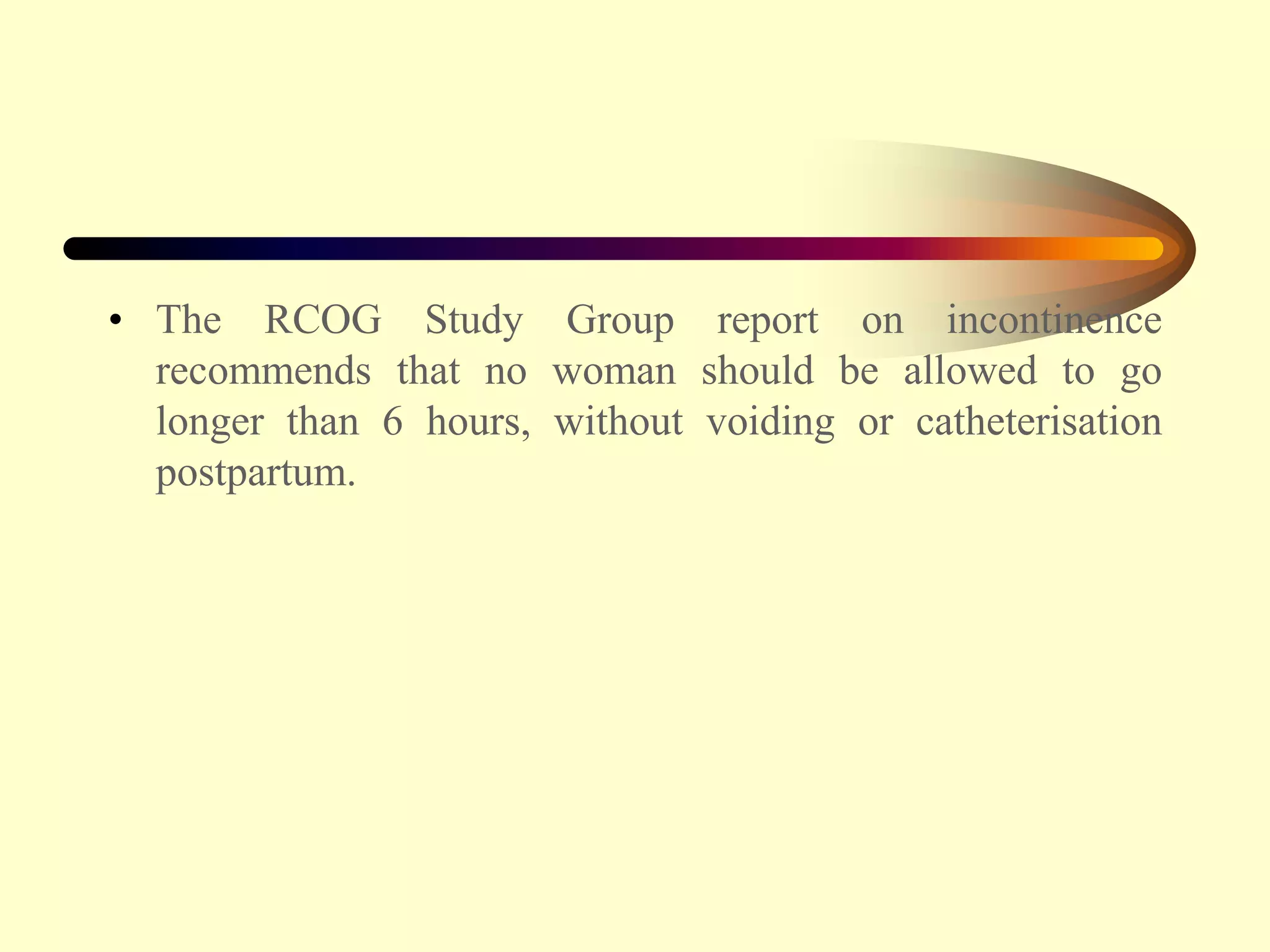 • The RCOG Study Group report on incontinence
recommends that no woman should be allowed to go
longer than 6 hours, without voiding or catheterisation
postpartum.
 