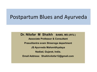 Postpartum Blues and Ayurveda
Dr. Nilofar M Shaikh BAMS, MS (AYU.)
Associate Professor & Consultant
Prasutitantra evam Streeroga department
JS Ayurveda Mahavidhyalaya
Nadiad, Gujarat, India.
Email Address: Shaikhnilofar12@gmail.com
 