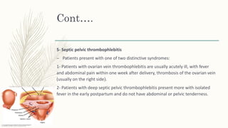 Cont….
5- Septic pelvic thrombophlebitis
– Patients present with one of two distinctive syndromes:
1- Patients with ovarian vein thrombophlebitis are usually acutely ill, with fever
and abdominal pain within one week after delivery, thrombosis of the ovarian vein
(usually on the right side(.
2- Patients with deep septic pelvic thrombophlebitis present more with isolated
fever in the early postpartum and do not have abdominal or pelvic tenderness.
 