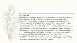 The answer is C.
Hemorrhage after placental delivery should prompt vigorous fundal massage while the
patient is rapidly given oxytocin in their intravenous fluid. If the fundus does not
become firm, uterine atony is the presumed (and most common) diagnosis. While
fundal massage continues, the patient may be given methylergonovine (Methergine)
intramuscularly, with the dose repeated at 2- to 4-hour intervals if necessary.
Methylergonovine may cause cramping, headache, and dizziness. The use of this drug is
contraindicated in patients with hypertension. Carboprost (Hemabate), 15-methyl
prostaglandin F2a, may be administered intramuscularly or intramyometrially every 15
to 90 minutes, up to a maximum dosage. As many as 68% of patients respond to a
single carboprost injection, with 86% responding by the second dose. Another
prostaglandin that is increasingly used in the treatment of postpartum hemorrhage is
misoprostol which is most commonly administered rectally in a 800-to-1,000-mcg dose,
though it can also be administered buccally or vaginally.
 