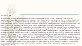 The answer is A.
Breast-feeding is encouraged for all mothers. Currently, as many as 50% of mothers (especially those in higher
socioeconomic groups) breast-feed. In most cases, the infant should feed at each breast for 8 to 15 minutes every 2 to 3
hours after birth and can be started immediately after delivery. Colostrum, a yellowish fluid excreted from the breast
immediately after delivery, contains important antibodies, high calories, and high proteins, as well as other nutrients and
helps stimulate the passage of meconium. Some studies have shown that delaying breastfeeding, trying to quantify
amounts of feeding with prefeed and postfeed weights, and providing infant formula decrease the percentage of women
who breast-feed by discouraging the practice. Breast-feeding is usually adequate nutrition for 6 to 9 months. If mothers
develop sore nipples, they should be counseled with regard to proper positioning of the baby’s mouth on the breast. The
production of a lubricant from Montgomery’s glands occurs and helps protect the breast from excessive drying. Typically,
breast-fed infants require more frequent feedings than bottle-fed infants. Breast-feeding should occur based on demand
rather than by the clock. Breast engorgement can be avoided with more frequent feedings or manual expression of
excessive milk production with breast pumps. New mothers should initiate breast-feeding as soon as possible after giving
birth. When mothers initiate breast-feeding within one-half hour of birth, the baby’s suckling reflex is strongest, and the
baby is more alert. Early breast-feeding is associated with fewer nighttime feeding problems and better mother infant
communication. Babies who are put to breast earlier have been shown to have higher core temperatures and less
temperature instability.
 