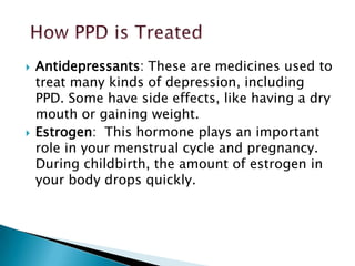  Antidepressants: These are medicines used to
treat many kinds of depression, including
PPD. Some have side effects, like having a dry
mouth or gaining weight.
Estrogen: This hormone plays an important
role in your menstrual cycle and pregnancy.
During childbirth, the amount of estrogen in
your body drops quickly.