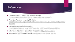 References
 US Department of Health and Human Services:
http://www.womenshealth.gov/faq/depression-pregnancy.cfm
 American Academy of Family Medicine:
http://familydoctor.org/online/famdocen/home/women/pregnancy/ppd/general/
379.html
 National Institute of Mental Health:
http://newsinhealth.nih.gov/2005/December2005/docs/01features_02.htm
 International Lactation Consultant Association: http://www.ilca.org
 Postpartum Support International: http://postpartum.net/resources/
 