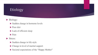 Etiology
 Biology:
 Sudden change in hormone levels
 Poor diet
 Lack of efficient sleep
 Pain
 Stress:
 Sudden change in life style
 Change in level of marital support
 Societal expectations of the “Happy Mother”
 