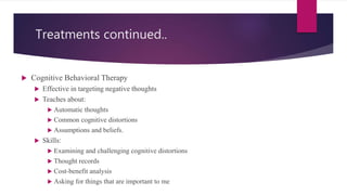 Treatments continued..
 Cognitive Behavioral Therapy
 Effective in targeting negative thoughts
 Teaches about:
 Automatic thoughts
 Common cognitive distortions
 Assumptions and beliefs.
 Skills:
 Examining and challenging cognitive distortions
 Thought records
 Cost-benefit analysis
 Asking for things that are important to me
 