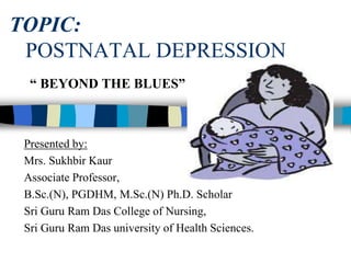 TOPIC:
POSTNATAL DEPRESSION
Presented by:
Mrs. Sukhbir Kaur
Associate Professor,
B.Sc.(N), PGDHM, M.Sc.(N) Ph.D. Scholar
Sri Guru Ram Das College of Nursing,
Sri Guru Ram Das university of Health Sciences.
“ BEYOND THE BLUES”
 