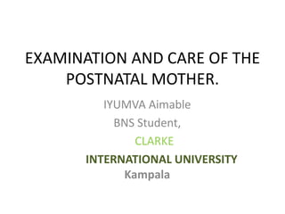 EXAMINATION AND CARE OF THE
POSTNATAL MOTHER.
IYUMVA Aimable
BNS Student,
CLARKE
INTERNATIONAL UNIVERSITY
Kampala
 