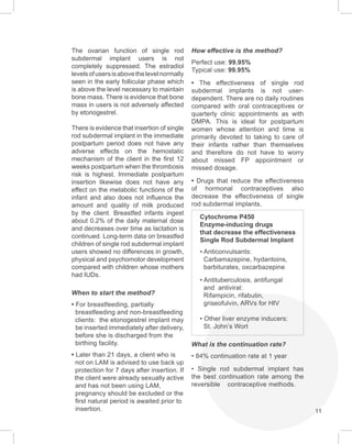 11
The ovarian function of single rod
subdermal implant users is not
completely suppressed. The estradiol
levelsofusersisabovethelevelnormally
seen in the early follicular phase which
is above the level necessary to maintain
bone mass. There is evidence that bone
mass in users is not adversely affected
by etonogestrel.
There is evidence that insertion of single
rod subdermal implant in the immediate
postpartum period does not have any
adverse effects on the hemostatic
mechanism of the client in the first 12
weeks postpartum when the thrombosis
risk is highest. Immediate postpartum
insertion likewise does not have any
effect on the metabolic functions of the
infant and also does not influence the
amount and quality of milk produced
by the client. Breastfed infants ingest
about 0.2% of the daily maternal dose
and decreases over time as lactation is
continued. Long-term data on breastfed
children of single rod subdermal implant
users showed no differences in growth,
physical and psychomotor development
compared with children whose mothers
had IUDs.
When to start the method?
• For breastfeeding, partially
breastfeeding and non-breastfeeding
clients: the etonogestrel implant may
be inserted immediately after delivery,
before she is discharged from the
birthing facility.
• Later than 21 days, a client who is
not on LAM is advised to use back up
protection for 7 days after insertion. If
the client were already sexually active
and has not been using LAM,
pregnancy should be excluded or the
first natural period is awaited prior to
insertion.
How effective is the method?
Perfect use: 99.95%
Typical use: 99.95%
• The effectiveness of single rod
subdermal implants is not user-
dependent. There are no daily routines
compared with oral contraceptives or
quarterly clinic appointments as with
DMPA. This is ideal for postpartum
women whose attention and time is
primarily devoted to taking to care of
their infants rather than themselves
and therefore do not have to worry
about missed FP appointment or
missed dosage.
• Drugs that reduce the effectiveness
of hormonal contraceptives also
decrease the effectiveness of single
rod subdermal implants.
Cytochrome P450
Enzyme-inducing drugs
that decrease the effectiveness
Single Rod Subdermal Implant
• Anticonvulsants:
Carbamazepine, hydantoins,
barbiturates, oxcarbazepine
• Antituberculosis, antifungal
and antiviral:
Rifampicin, rifabutin,
griseofulvin, ARVs for HIV
• Other liver enzyme inducers:
St. John’s Wort
What is the continuation rate?
• 84% continuation rate at 1 year
• Single rod subdermal implant has
the best continuation rate among the
reversible contraceptive methods.
 