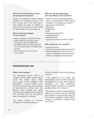 12
What is the mechanism of action
of etonogestrel implant?
Single rod subdermal implant inhibits
ovulation. No ovulation occurs in the
first 2 years and in the third year it
may happen but rarely. In addition, it
thickens the cervical mucus and makes
it impenetrable to the spermatozoa.
What are the advantages
of the method?
• lesser complaint of dysmenorrhea
• highly effective and long acting
• compatible with breastfeeding
• immediate effectivity after insertion
and immediate return to fertility after
removal
• the procedure is easy to learn
for providers
What are the disadvantages
and side effects of the method?
• altered menstrual bleeding pattern,
which is unpredictable. There may be
changes in the frequency, duration
and amount of bleeding
• headache
• weight gain
• acne
• breast pain/discomfort
• emotional lability
• abdominal pain
• requires a trained provider to insert
Who cannot use the method?
• pregnant women
• current venous thromboembolism (VTE)
• steroid-dependent tumors such as
benign or malignant liver tumors and
known or suspected breast cancer
POSTPARTUM IUD
What is the method?
The Intrauterine Device (IUD) is a
T-shaped small plastic device placed
inside the uterine cavity. There
are 2 types of IUD available in the
Philippines -- Copper T-380A, which
has coils of copper wire wound around
its horizontal and vertical arms and
Mirena, which contains and slowly
releases levonorgestrel from its vertical
arm. Currently, only the TCu-380A is
used for postpartum insertion.
The global initiative to increase
Postpartum Intrauterine Device
(PPIUD) insertion is due to the following
reasons:
• The evidence for its safety and
effectiveness when inserted during the
immediate (10 minutes after placental
expulsion) and early postpartum
periods (within 48 hours) is supported
by strong data in the literature.
• The evidence-based medical eligibility
criteria for its specific use has changed
and whereas in the past there were 39
WHO Medical Eligibility Criteria (MEC)
category 4 conditions, currently there
are only 10.
 