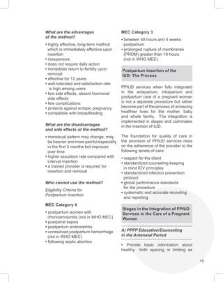 15
What are the advantages
of the method?
• highly effective, long-term method
which is immediately effective upon
insertion
• inexpensive
• does not require daily action
• immediate return to fertility upon
removal
• effective for 12 years
• well-tolerated and satisfaction rate
is high among users
• few side effects, absent hormonal
side effects
• few complications
• protects against ectopic pregnancy
• compatible with breastfeeding
What are the disadvantages
and side effects of the method?
• menstrual pattern may change, may
be heavier and more painful especially
in the first 3 months but improves
over time
• higher expulsion rate compared with
interval insertion
• a trained provider is required for
insertion and removal
Who cannot use the method?
Eligibility Criteria for
Postpartum Insertion
MEC Category 4
• postpartum women with
chorioamnionitis (not in WHO MEC)
• puerperal sepsis
• postpartum endometritis
• unresolved postpartum hemorrhage
(not in WHO MEC)
• following septic abortion
MEC Category 3
• between 48 hours and 4 weeks
postpartum
• prolonged rupture of membranes
(PROM) greater than 18 hours
(not in WHO MEC)
Postpartum Insertion of the
IUD- The Process
PPIUD services when fully integrated
in the antepartum, intrapartum and
postpartum care of a pregnant woman
is not a separate procedure but rather
become part of the process of achieving
healthier lives for the mother, baby
and whole family. The integration is
implemented in stages and culminates
in the insertion of IUD.
The foundation for quality of care in
the provision of PPIUD services rests
on the adherence of the provider to the
following tenets of care:
• respect for the client
• standardized counseling keeping
in mind ICV principles
• standardized infection prevention
protocol
• global performance standards
for the procedure
• systematic and accurate recording
and reporting
Stages in the Integration of PPIUD
Services in the Care of a Pregnant
Woman
A) PPFP Education/Counseling
in the Antenatal Period
• Provide basic information about
healthy birth spacing or limiting as
 