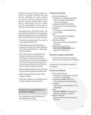 19
chooses the method she would use,
there is a greater likelihood that she
will be satisfied and will continue
to use the method correctly. Some
women may plan to get pregnant soon
after a miscarriage and they should
not be discouraged if there are no
medical reasons why they should not.
Counseling and informed choice are
key to good FP services. In counseling a
post miscarriage client, the information
that she needs to know are the following:
• That she can get pregnant as soon as
2 weeks after treatment.
• That there are several methods to
choose from which are safe, effective
and can be started prior to discharge
from the facility.
• If FP services are not offered in the
facility, the client should be given
information where and how to get
these services. And if she was started
on FP prior to discharge, she should
be informed where to go for follow up
and/or refill for additional doses.
• Characteristics of the various methods
(mode of action, benefits, side effects, etc.)
• What to expect from the use of the
chosen method.
• That other options are available when
chosen method is discontinued.
Guidelines for contraceptive use
by clinical condition*
No complications after treatment of
incomplete miscarriage
Temporary methods
• Oral contraceptives
(combined or progesterone-only)
- can be started immediately
prior to discharge
• Injectables (DMPA, NET-EN)
- can be given prior to discharge
• Implants
- can be given immediately prior
to discharge
• IUD
- can be inserted immediately
prior to discharge
• Barrier methods
- advise use when sexual activity
resumes
• Natural family planning
- NOT RECOMMENDED until
regular menses return
Voluntary surgical sterilization
• not the time for clients to make a
decision about permanent methods
Confirmed or presumptive diagnosis
of infection
Temporary methods
• Oral contraceptives
(combined or progesterone-only pill)
- start prior to discharge
• Injectables (DMPA, NET-EN)
- can be given prior to discharge
• Implants
- can be given immediately prior to
discharge
• IUD
- DO NOT INSERT until infection
resolves (usually 3 months)
• Barrier methods
- advise use when sexual activity
resumes
 