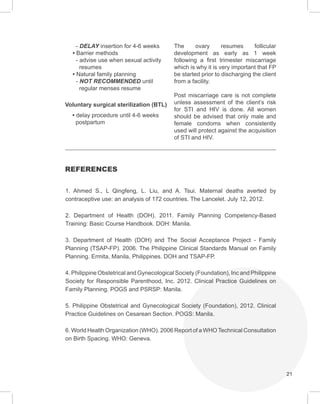 21
- DELAY insertion for 4-6 weeks
• Barrier methods
- advise use when sexual activity
resumes
• Natural family planning
- NOT RECOMMENDED until
regular menses resume
Voluntary surgical sterilization (BTL)
• delay procedure until 4-6 weeks
postpartum
The ovary resumes follicular
development as early as 1 week
following a first trimester miscarriage
which is why it is very important that FP
be started prior to discharging the client
from a facility.
Post miscarriage care is not complete
unless assessment of the client’s risk
for STI and HIV is done. All women
should be advised that only male and
female condoms when consistently
used will protect against the acquisition
of STI and HIV.
REFERENCES
1. Ahmed S., L Qingfeng, L. Liu, and A. Tsui. Maternal deaths averted by
contraceptive use: an analysis of 172 countries. The Lancelet. July 12, 2012.
2. Department of Health (DOH). 2011. Family Planning Competency-Based
Training: Basic Course Handbook. DOH: Manila.
3. Department of Health (DOH) and The Social Acceptance Project - Family
Planning (TSAP-FP). 2006. The Philippine Clinical Standards Manual on Family
Planning. Ermita, Manila, Philippines. DOH and TSAP-FP.
4. Philippine Obstetrical and Gynecological Society (Foundation), Inc and Philippine
Society for Responsible Parenthood, Inc. 2012. Clinical Practice Guidelines on
Family Planning. POGS and PSRSP: Manila.
5. Philippine Obstetrical and Gynecological Society (Foundation), 2012. Clinical
Practice Guidelines on Cesarean Section. POGS: Manila.
6. World Health Organization (WHO). 2006 Report of a WHOTechnical Consultation
on Birth Spacing. WHO: Geneva.
 