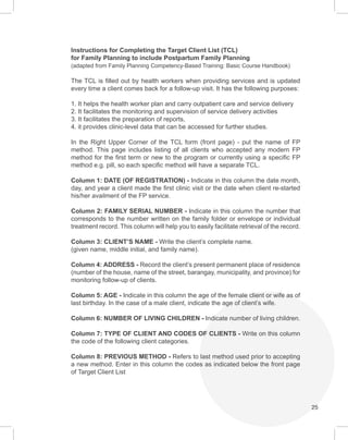 25
Instructions for Completing the Target Client List (TCL)
for Family Planning to include Postpartum Family Planning
(adapted from Family Planning Competency-Based Training: Basic Course Handbook)
The TCL is filled out by health workers when providing services and is updated
every time a client comes back for a follow-up visit. It has the following purposes:
1. It helps the health worker plan and carry outpatient care and service delivery
2. It facilitates the monitoring and supervision of service delivery activities
3. It facilitates the preparation of reports,
4. it provides clinic-level data that can be accessed for further studies.
In the Right Upper Corner of the TCL form (front page) - put the name of FP
method. This page includes listing of all clients who accepted any modern FP
method for the first term or new to the program or currently using a specific FP
method e.g. pill, so each specific method will have a separate TCL.
Column 1: DATE (OF REGISTRATION) - Indicate in this column the date month,
day, and year a client made the first clinic visit or the date when client re-started
his/her availment of the FP service.
Column 2: FAMILY SERIAL NUMBER - Indicate in this column the number that
corresponds to the number written on the family folder or envelope or individual
treatment record. This column will help you to easily facilitate retrieval of the record.
Column 3: CLIENT’S NAME - Write the client’s complete name.
(given name, middle initial, and family name).
Column 4: ADDRESS - Record the client’s present permanent place of residence
(number of the house, name of the street, barangay, municipality, and province) for
monitoring follow-up of clients.
Column 5: AGE - Indicate in this column the age of the female client or wife as of
last birthday. In the case of a male client, indicate the age of client’s wife.
Column 6: NUMBER OF LIVING CHILDREN - Indicate number of living children.
Column 7: TYPE OF CLIENT AND CODES OF CLIENTS - Write on this column
the code of the following client categories.
Column 8: PREVIOUS METHOD - Refers to last method used prior to accepting
a new method. Enter in this column the codes as indicated below the front page
of Target Client List
 
