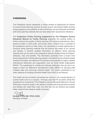 02
FOREWORD
The Postpartum period represents a critical window of opportunity for women
to receive family planning services as many women will access health services
during pregnancy and childbirth at which point they can be introduced and linked
with family planning methods that can help attain their reproductive intentions.
The Postpartum Family Planning Supplement to The Philippine Clinical
Standards Manual on Family Planning augments the existing edition to
further enhance the quality of family planning (FP) services delivered by clinic-
based providers in both public and private sector. Critical focus is devoted to
the postpartum period as often times, this represents a missed opportunity to
introduce family planning methods that will improve the health of our women
and families. It contains updated information on different family planning
methods that can be used in the postpartum period including timing of initiation,
attributes, risks and benefits. The information presented here is drawn from
actual experiences of family planning experts, and backed up by evidence-based
medical information and effective FP practices recommended by highly credible
international references and organization such as World Health Organization
(WHO). This supplement is a timely and relevant publication that can aid in our
target to reach our Millennium Development Goals (MDGs) of reducing child
mortality rates and improving maternal health. This further contributes to our
wider objective of bringing Universal Health Care (UHC) to all Filipinos.
The health service providers will always be central in the overall delivery of
quality health care to our people. I strongly urge that FP providers utilize this
supplement to complement The Philippine Clinical Standards Manual on Family
Planning in ensuring quality in the delivery of family planning services to women
and families who need them most. And with this, we can achieve and sustain
better maternal and newborn health outcomes.
Enrique T. Ona, MD, FPCS, FACS
Secretary of Health
 