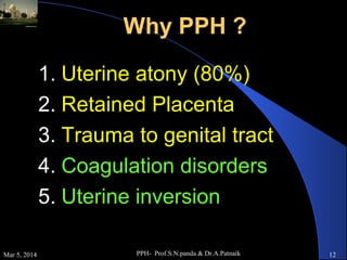 Why PPH ?
1. Uterine atony (80%)
2. Retained Placenta
3. Trauma to genital tract
4. Coagulation disorders
5. Uterine inversion
Mar 5, 2014

PPH- Prof.S.N.panda & Dr.A.Patnaik

12

 