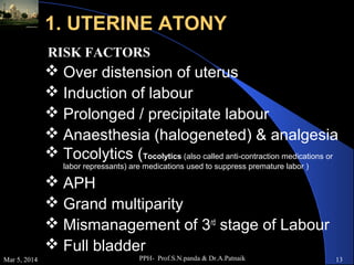 1. UTERINE ATONY
RISK FACTORS

 Over distension of uterus
 Induction of labour
 Prolonged / precipitate labour
 Anaesthesia (halogeneted) & analgesia
 Tocolytics (Tocolytics (also called anti-contraction medications or
labor repressants) are medications used to suppress premature labor )

 APH
 Grand multiparity
 Mismanagement of 3rd stage of Labour
 Full bladder
Mar 5, 2014

PPH- Prof.S.N.panda & Dr.A.Patnaik

13

 