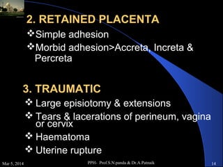 2. RETAINED PLACENTA
Simple adhesion
Morbid adhesion>Accreta, Increta &
Percreta

3. TRAUMATIC
 Large episiotomy & extensions
 Tears & lacerations of perineum, vagina
or cervix
 Haematoma
 Uterine rupture
Mar 5, 2014

PPH- Prof.S.N.panda & Dr.A.Patnaik

14

 