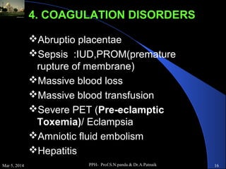 4. COAGULATION DISORDERS
Abruptio placentae
Sepsis :IUD,PROM(premature
rupture of membrane)
Massive blood loss
Massive blood transfusion
Severe PET (Pre-eclamptic
Toxemia)/ Eclampsia
Amniotic fluid embolism
Hepatitis
Mar 5, 2014

PPH- Prof.S.N.panda & Dr.A.Patnaik

16

 