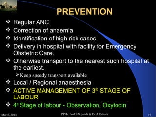 PREVENTION
Regular ANC
Correction of anaemia
Identification of high risk cases
Delivery in hospital with facility for Emergency
Obstetric Care.
 Otherwise transport to the nearest such hospital at
the earliest.





 Keep speedy transport available

 Local / Regional anaesthesia
 ACTIVE MANAGEMENT OF 3RD STAGE OF
LABOUR
 4th Stage of labour - Observation, Oxytocin
Mar 5, 2014

PPH- Prof.S.N.panda & Dr.A.Patnaik

19

 
