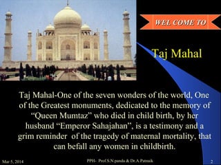 WEL COME TO

Taj Mahal
Taj Mahal-One of the seven wonders of the world, One
of the Greatest monuments, dedicated to the memory of
“Queen Mumtaz” who died in child birth, by her
husband “Emperor Sahajahan”, is a testimony and a
grim reminder of the tragedy of maternal mortality, that
can befall any women in childbirth.
Mar 5, 2014

PPH- Prof.S.N.panda & Dr.A.Patnaik

2

 