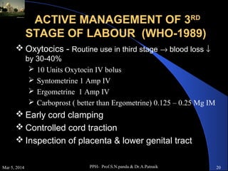 ACTIVE MANAGEMENT OF 3RD
STAGE OF LABOUR (WHO-1989)
 Oxytocics - Routine use in third stage → blood loss ↓
by 30-40%
 10 Units Oxytocin IV bolus
 Syntometrine 1 Amp IV
 Ergometrine 1 Amp IV
 Carboprost ( better than Ergometrine) 0.125 – 0.25 Mg IM

 Early cord clamping
 Controlled cord traction
 Inspection of placenta & lower genital tract
Mar 5, 2014

PPH- Prof.S.N.panda & Dr.A.Patnaik

20

 