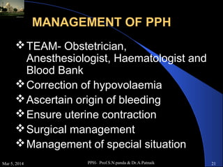 MANAGEMENT OF PPH
 TEAM- Obstetrician,
Anesthesiologist, Haematologist and
Blood Bank
 Correction of hypovolaemia
 Ascertain origin of bleeding
 Ensure uterine contraction
 Surgical management
 Management of special situation
Mar 5, 2014

PPH- Prof.S.N.panda & Dr.A.Patnaik

21

 