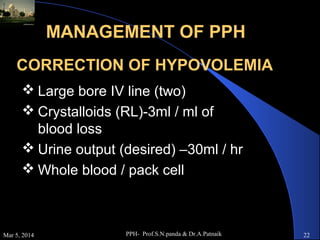 MANAGEMENT OF PPH
CORRECTION OF HYPOVOLEMIA
 Large bore IV line (two)
 Crystalloids (RL)-3ml / ml of
blood loss
 Urine output (desired) –30ml / hr
 Whole blood / pack cell

Mar 5, 2014

PPH- Prof.S.N.panda & Dr.A.Patnaik

22

 