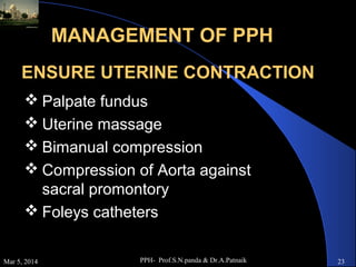 MANAGEMENT OF PPH
ENSURE UTERINE CONTRACTION
 Palpate fundus
 Uterine massage
 Bimanual compression
 Compression of Aorta against
sacral promontory
 Foleys catheters
Mar 5, 2014

PPH- Prof.S.N.panda & Dr.A.Patnaik

23

 