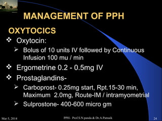 MANAGEMENT OF PPH
OXYTOCICS
 Oxytocin:
 Bolus of 10 units IV followed by Continuous
Infusion 100 mu / min

 Ergometrine 0.2 - 0.5mg IV
 Prostaglandins Carboprost- 0.25mg start, Rpt.15-30 min,
Maximum 2.0mg, Route-IM / intramyometrial
 Sulprostone- 400-600 micro gm
Mar 5, 2014

PPH- Prof.S.N.panda & Dr.A.Patnaik

24

 