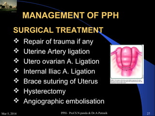 MANAGEMENT OF PPH
SURGICAL TREATMENT







Mar 5, 2014

Repair of trauma if any
Uterine Artery ligation
Utero ovarian A. Ligation
Internal Iliac A. Ligation
Brace suturing of Uterus
Hysterectomy
Angiographic embolisation
PPH- Prof.S.N.panda & Dr.A.Patnaik

27

 