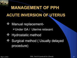MANAGEMENT OF PPH
ACUTE INVERSION OF UTERUS
 Manual replacementUnder GA / Uterine relaxant

 Hydrostatic method
 Surgical method ( Usually delayed
procedure)
Mar 5, 2014

PPH- Prof.S.N.panda & Dr.A.Patnaik

29

 