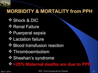 MORBIDITY & MORTALITY from PPH
 Shock & DIC
 Renal Failure
 Puerperal sepsis
 Lactation failure
 Blood transfusion reaction
 Thromboembolism
 Sheehan’s syndrome
 >25% Maternal deaths are due to PPH
Mar 5, 2014

PPH- Prof.S.N.panda & Dr.A.Patnaik

31

 